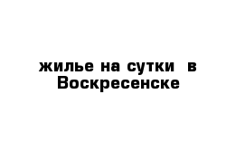 жилье на сутки  в Воскресенске